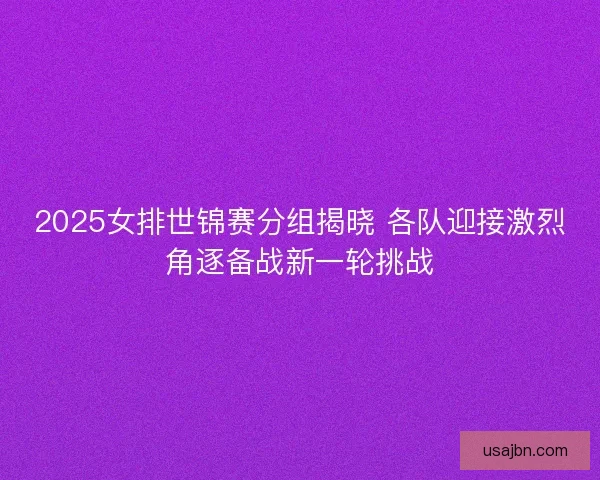 2025女排世锦赛分组揭晓 各队迎接激烈角逐备战新一轮挑战