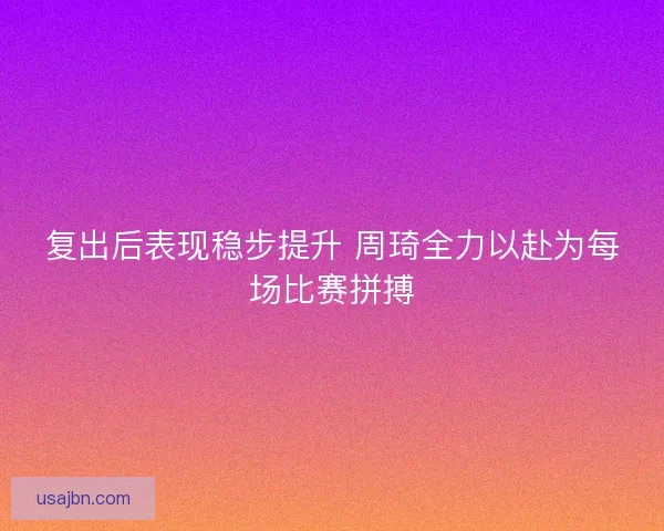 复出后表现稳步提升 周琦全力以赴为每场比赛拼搏